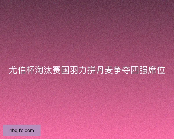 尤伯杯淘汰赛国羽力拼丹麦争夺四强席位